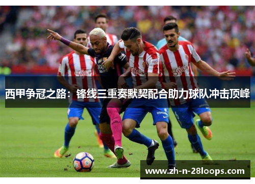 西甲争冠之路:锋线三重奏默契配合助力球队冲击顶峰 西甲争冠之路:锋线三重奏默契配合助力球队冲击顶峰