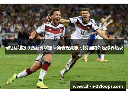 阿根廷超级联赛新秀崭露头角表现亮眼 引发国内外足球界热议 阿根廷超级联赛新秀崭露头角表现亮眼 引发国内外足球界热议