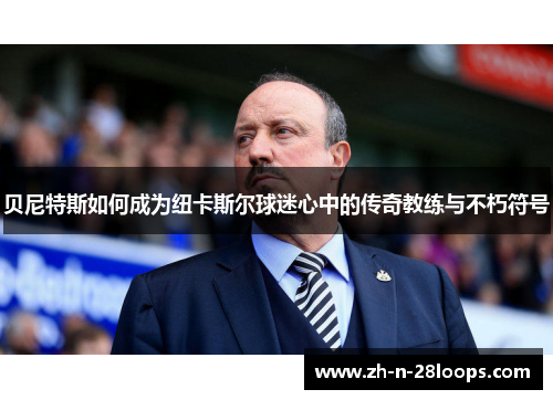 贝尼特斯如何成为纽卡斯尔球迷心中的传奇教练与不朽符号