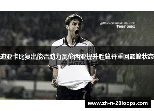 迪亚卡比复出能否助力瓦伦西亚提升胜算并重回巅峰状态 迪亚卡比复出能否助力瓦伦西亚提升胜算并重回巅峰状态