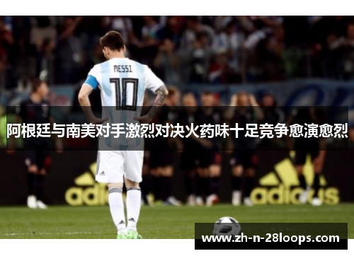 阿根廷与南美对手激烈对决火药味十足竞争愈演愈烈