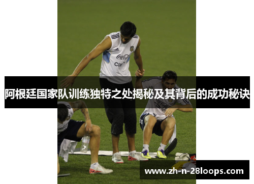 阿根廷国家队训练独特之处揭秘及其背后的成功秘诀 阿根廷国家队训练独特之处揭秘及其背后的成功秘诀