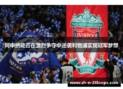 阿申纳能否在激烈争夺中逆袭利物浦实现冠军梦想