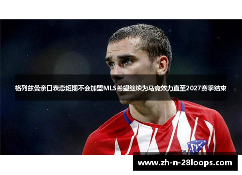 格列兹曼亲口表态短期不会加盟MLS希望继续为马竞效力直至2027赛季结束 格列兹曼亲口表态短期不会加盟MLS希望继续为马竞效力直至2027赛季结束