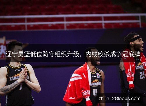 辽宁男篮低位防守组织升级，内线绞杀成争冠底牌